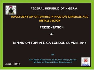#
Ministry of Mines and Steel DevelopmentMinistry of Mines and Steel DevelopmentFEDERAL REPUBLIC OF NIGERIA
PRESENTATION
AT
INVESTMENT OPPORTUNITIES IN NIGERIA’S MINERALS AND
METALS SECTOR
BY
Arc. Musa Mohammed Sada, fnia, fnmgs, fnsme
Minister of Mines & Steel Development
June, 2014
MINING ON TOP: AFRICA-LONDON SUMMIT 2014
 