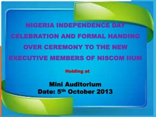 NIGERIA INDEPENDENCE DAY
CELEBRATION AND FORMAL HANDING
OVER CEREMONY TO THE NEW

EXECUTIVE MEMBERS OF NISCOM IIUM
Holding at

Mini Auditorium
Date: 5th October 2013

 