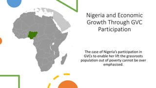 Nigeria and Economic
Growth Through GVC
Participation
The case of Nigeria’s participation in
GVCs to enable her lift the grassroots
population out of poverty cannot be over
emphasised.
 