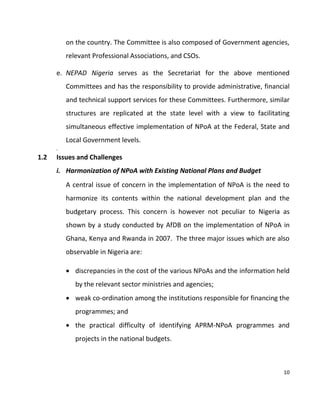 10
on the country. The Committee is also composed of Government agencies,
relevant Professional Associations, and CSOs.
e. NEPAD Nigeria serves as the Secretariat for the above mentioned
Committees and has the responsibility to provide administrative, financial
and technical support services for these Committees. Furthermore, similar
structures are replicated at the state level with a view to facilitating
simultaneous effective implementation of NPoA at the Federal, State and
Local Government levels.
f.
1.2 Issues and Challenges
i. Harmonization of NPoA with Existing National Plans and Budget
A central issue of concern in the implementation of NPoA is the need to
harmonize its contents within the national development plan and the
budgetary process. This concern is however not peculiar to Nigeria as
shown by a study conducted by AfDB on the implementation of NPoA in
Ghana, Kenya and Rwanda in 2007. The three major issues which are also
observable in Nigeria are:
 discrepancies in the cost of the various NPoAs and the information held
by the relevant sector ministries and agencies;
 weak co-ordination among the institutions responsible for financing the
programmes; and
 the practical difficulty of identifying APRM-NPoA programmes and
projects in the national budgets.
 