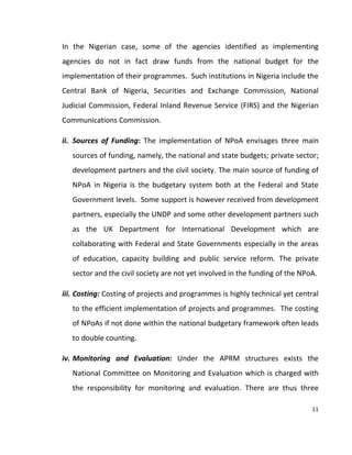 11
In the Nigerian case, some of the agencies identified as implementing
agencies do not in fact draw funds from the national budget for the
implementation of their programmes. Such institutions in Nigeria include the
Central Bank of Nigeria, Securities and Exchange Commission, National
Judicial Commission, Federal Inland Revenue Service (FIRS) and the Nigerian
Communications Commission.
ii. Sources of Funding: The implementation of NPoA envisages three main
sources of funding, namely, the national and state budgets; private sector;
development partners and the civil society. The main source of funding of
NPoA in Nigeria is the budgetary system both at the Federal and State
Government levels. Some support is however received from development
partners, especially the UNDP and some other development partners such
as the UK Department for International Development which are
collaborating with Federal and State Governments especially in the areas
of education, capacity building and public service reform. The private
sector and the civil society are not yet involved in the funding of the NPoA.
iii. Costing: Costing of projects and programmes is highly technical yet central
to the efficient implementation of projects and programmes. The costing
of NPoAs if not done within the national budgetary framework often leads
to double counting.
iv. Monitoring and Evaluation: Under the APRM structures exists the
National Committee on Monitoring and Evaluation which is charged with
the responsibility for monitoring and evaluation. There are thus three
 