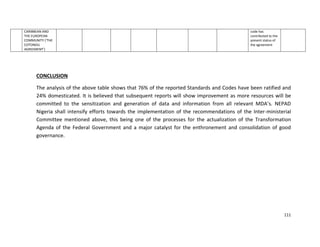 111
CARIBBEAN AND
THE EUROPEAN
COMMUNITY (‘THE
COTONOU
AGREEMENT’)
code has
contributed to the
present status of
the agreement
CONCLUSION
The analysis of the above table shows that 76% of the reported Standards and Codes have been ratified and
24% domesticated. It is believed that subsequent reports will show improvement as more resources will be
committed to the sensitization and generation of data and information from all relevant MDA’s. NEPAD
Nigeria shall intensify efforts towards the implementation of the recommendations of the Inter-ministerial
Committee mentioned above, this being one of the processes for the actualization of the Transformation
Agenda of the Federal Government and a major catalyst for the enthronement and consolidation of good
governance.
 