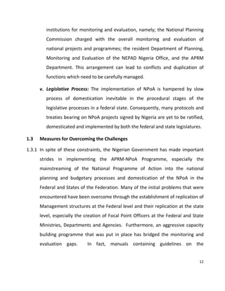 12
institutions for monitoring and evaluation, namely; the National Planning
Commission charged with the overall monitoring and evaluation of
national projects and programmes; the resident Department of Planning,
Monitoring and Evaluation of the NEPAD Nigeria Office, and the APRM
Department. This arrangement can lead to conflicts and duplication of
functions which need to be carefully managed.
v. Legislative Process: The implementation of NPoA is hampered by slow
process of domestication inevitable in the procedural stages of the
legislative processes in a federal state. Consequently, many protocols and
treaties bearing on NPoA projects signed by Nigeria are yet to be ratified,
domesticated and implemented by both the federal and state legislatures.
1.3 Measures for Overcoming the Challenges
1.3.1 In spite of these constraints, the Nigerian Government has made important
strides in implementing the APRM-NPoA Programme, especially the
mainstreaming of the National Programme of Action into the national
planning and budgetary processes and domestication of the NPoA in the
Federal and States of the Federation. Many of the initial problems that were
encountered have been overcome through the establishment of replication of
Management structures at the Federal level and their replication at the state
level, especially the creation of Focal Point Officers at the Federal and State
Ministries, Departments and Agencies. Furthermore, an aggressive capacity
building programme that was put in place has bridged the monitoring and
evaluation gaps. In fact, manuals containing guidelines on the
 