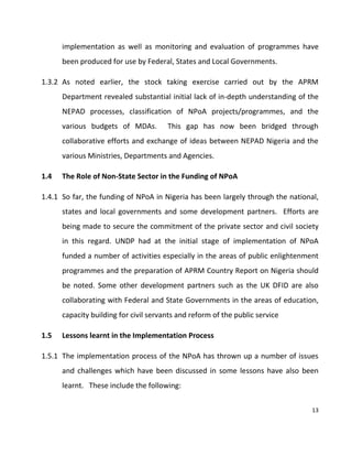 13
implementation as well as monitoring and evaluation of programmes have
been produced for use by Federal, States and Local Governments.
1.3.2 As noted earlier, the stock taking exercise carried out by the APRM
Department revealed substantial initial lack of in-depth understanding of the
NEPAD processes, classification of NPoA projects/programmes, and the
various budgets of MDAs. This gap has now been bridged through
collaborative efforts and exchange of ideas between NEPAD Nigeria and the
various Ministries, Departments and Agencies.
1.4 The Role of Non-State Sector in the Funding of NPoA
1.4.1 So far, the funding of NPoA in Nigeria has been largely through the national,
states and local governments and some development partners. Efforts are
being made to secure the commitment of the private sector and civil society
in this regard. UNDP had at the initial stage of implementation of NPoA
funded a number of activities especially in the areas of public enlightenment
programmes and the preparation of APRM Country Report on Nigeria should
be noted. Some other development partners such as the UK DFID are also
collaborating with Federal and State Governments in the areas of education,
capacity building for civil servants and reform of the public service
1.5 Lessons learnt in the Implementation Process
1.5.1 The implementation process of the NPoA has thrown up a number of issues
and challenges which have been discussed in some lessons have also been
learnt. These include the following:
 
