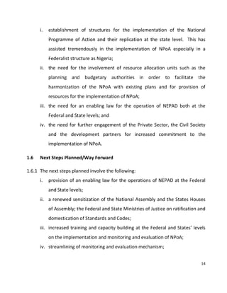 14
i. establishment of structures for the implementation of the National
Programme of Action and their replication at the state level. This has
assisted tremendously in the implementation of NPoA especially in a
Federalist structure as Nigeria;
ii. the need for the involvement of resource allocation units such as the
planning and budgetary authorities in order to facilitate the
harmonization of the NPoA with existing plans and for provision of
resources for the implementation of NPoA;
iii. the need for an enabling law for the operation of NEPAD both at the
Federal and State levels; and
iv. the need for further engagement of the Private Sector, the Civil Society
and the development partners for increased commitment to the
implementation of NPoA.
1.6 Next Steps Planned/Way Forward
1.6.1 The next steps planned involve the following:
i. provision of an enabling law for the operations of NEPAD at the Federal
and State levels;
ii. a renewed sensitization of the National Assembly and the States Houses
of Assembly; the Federal and State Ministries of Justice on ratification and
domestication of Standards and Codes;
iii. increased training and capacity building at the Federal and States’ levels
on the implementation and monitoring and evaluation of NPoA;
iv. streamlining of monitoring and evaluation mechanism;
 