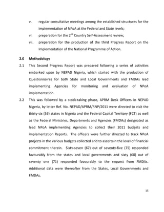 15
v. regular consultative meetings among the established structures for the
implementation of NPoA at the Federal and State levels;
vi. preparation for the 2nd
Country Self-Assessment review;
vii. preparation for the production of the third Progress Report on the
Implementation of the National Programme of Action.
2.0 Methodology
2.1 This Second Progress Report was prepared following a series of activities
embarked upon by NEPAD Nigeria, which started with the production of
Questionnaires for both State and Local Governments and FMDAs lead
implementing Agencies for monitoring and evaluation of NPoA
implementation.
2.2 This was followed by a stock-taking phase, APRM Desk Officers in NEPAD
Nigeria, by letter Ref. No. NEPAD/APRM/RNP/2011 were directed to visit the
thirty-six (36) states in Nigeria and the Federal Capital Territory (FCT) as well
as the Federal Ministries, Departments and Agencies (FMDAs) designated as
lead NPoA implementing Agencies to collect their 2011 budgets and
implementation Reports. The officers were further directed to track NPoA
projects in the various budgets collected and to ascertain the level of financial
commitment therein. Sixty-seven (67) out of seventy-five (75) responded
favourably from the states and local governments and sixty (60) out of
seventy one (71) responded favourably to the request from FMDAs.
Additional data were thereafter from the States, Local Governments and
FMDAs.
 