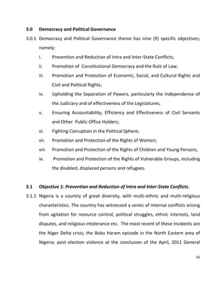 16
3.0 Democracy and Political Governance
3.0.1 Democracy and Political Governance theme has nine (9) specific objectives;
namely:
i. Prevention and Reduction of Intra and Inter-State Conflicts;
ii. Promotion of Constitutional Democracy and the Rule of Law;
iii. Promotion and Protection of Economic, Social, and Cultural Rights and
Civil and Political Rights;
iv. Upholding the Separation of Powers, particularly the Independence of
the Judiciary and of effectiveness of the Legislatures;
v. Ensuring Accountability, Efficiency and Effectiveness of Civil Servants
and Other Public Office Holders;
vi. Fighting Corruption in the Political Sphere;
vii. Promotion and Protection of the Rights of Women;
viii. Promotion and Protection of the Rights of Children and Young Persons;
ix. Promotion and Protection of the Rights of Vulnerable Groups, including
the disabled, displaced persons and refugees.
3.1 Objective 1: Prevention and Reduction of Intra and Inter-State Conflicts.
3.1.1 Nigeria is a country of great diversity, with multi-ethnic and multi-religious
characteristics. The country has witnessed a series of internal conflicts arising
from agitation for resource control, political struggles, ethnic interests, land
disputes, and religious intolerance etc. The most recent of these incidents are
the Niger Delta crisis; the Boko Haram episode in the North Eastern area of
Nigeria; post election violence at the conclusion of the April, 2011 General
 