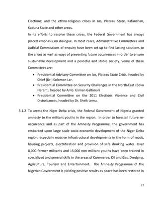 17
Elections; and the ethno-religious crises in Jos, Plateau State, Kafanchan,
Kaduna State and other areas.
In its efforts to resolve these crises, the Federal Government has always
placed emphasis on dialogue. In most cases, Administrative Committees and
Judicial Commissions of enquiry have been set up to find lasting solutions to
the crises as well as ways of preventing future occurrences in order to ensure
sustainable development and a peaceful and stable society. Some of these
Committees are:
 Presidential Advisory Committee on Jos, Plateau State Crisis, headed by
Chief (Dr.) Solomon Lar.
 Presidential Committee on Security Challenges in the North-East (Boko
Haram), headed by Amb. Usman Galtimari
 Presidential Committee on the 2011 Elections Violence and Civil
Disturbances, headed by Dr. Sheik Lemu.
3.1.2 To arrest the Niger Delta crisis, the Federal Government of Nigeria granted
amnesty to the militant youths in the region. In order to forestall future re-
occurrence and as part of the Amnesty Programme, the government has
embarked upon large scale socio-economic development of the Niger Delta
region, especially massive infrastructural developments in the form of roads,
housing projects, electrification and provision of safe drinking water. Over
8,000 former militants and 15,000 non militant youths have been trained in
specialized and general skills in the areas of Commerce, Oil and Gas, Dredging,
Agriculture, Tourism and Entertainment. The Amnesty Programme of the
Nigerian Government is yielding positive results as peace has been restored in
 
