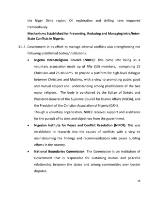 18
the Niger Delta region. Oil exploration and drilling have improved
tremendously.
Mechanisms Established for Preventing, Reducing and Managing Intra/Inter-
State Conflicts in Nigeria:
3.1.3 Government in its effort to manage internal conflicts also strengthening the
following established bodies/institutions.
 Nigeria Inter-Religious Council (NIREC): This came into being as a
voluntary association made up of fifty (50) members, comprising 25
Christians and 25 Muslims to provide a platform for high-level dialogue
between Christians and Muslims, with a view to promoting public good
and mutual respect and understanding among practitioners of the two
major religions. The body is co-chaired by the Sultan of Sokoto and
President-General of the Supreme Council for Islamic Affairs (NSCIA), and
the President of the Christian Association of Nigeria (CAN).
Though a voluntary organization, NIREC receives support and assistance
for the pursuit of its aims and objectives from the government.
 Nigerian Institute for Peace and Conflict Resolution (NIPCR): This was
established to research into the causes of conflicts with a view to
mainstreaming the findings and recommendations into peace building
efforts in the country.
 National Boundaries Commission: The Commission is an institution of
Government that is responsible for sustaining mutual and peaceful
relationship between the states and among communities over border
disputes.
 