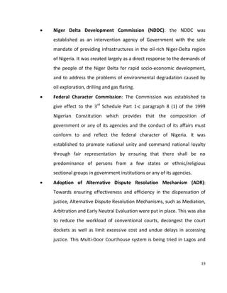 19
 Niger Delta Development Commission (NDDC): the NDDC was
established as an intervention agency of Government with the sole
mandate of providing infrastructures in the oil-rich Niger-Delta region
of Nigeria. It was created largely as a direct response to the demands of
the people of the Niger Delta for rapid socio-economic development,
and to address the problems of environmental degradation caused by
oil exploration, drilling and gas flaring.
 Federal Character Commission: The Commission was established to
give effect to the 3rd
Schedule Part 1-c paragraph 8 (1) of the 1999
Nigerian Constitution which provides that the composition of
government or any of its agencies and the conduct of its affairs must
conform to and reflect the federal character of Nigeria. It was
established to promote national unity and command national loyalty
through fair representation by ensuring that there shall be no
predominance of persons from a few states or ethnic/religious
sectional groups in government institutions or any of its agencies.
 Adoption of Alternative Dispute Resolution Mechanism (ADR):
Towards ensuring effectiveness and efficiency in the dispensation of
justice, Alternative Dispute Resolution Mechanisms, such as Mediation,
Arbitration and Early Neutral Evaluation were put in place. This was also
to reduce the workload of conventional courts, decongest the court
dockets as well as limit excessive cost and undue delays in accessing
justice. This Multi-Door Courthouse system is being tried in Lagos and
 