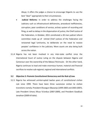 20
Abuja; it offers the judges a chance to encourage litigants to use the
best “door” appropriate to their circumstances.
 Judicial Reforms: In order to address the challenges facing the
Judiciary such as infrastructural deficiencies, procedural inefficiencies,
corruption, poor conditions of service, archaic system of recording and
filing, as well as delays in the dispensation of justice, the Chief Justice of
the Federation, in October, 2011 constituted a 28 man judicial reform
committee made up of retired Chief Justices of the Federation and
renowned legal luminaries, to deliberate on the need to restore
peoples’ confidence in the judiciary. More courts are also being built
across the nation.
3.1.4 Nigeria has not been involved in any inter-state conflict since the
International Court of Justice ruling on the dispute between Nigeria and
Cameroun over the ownership of the Bakassi Peninsular. On the other hand,
Nigeria continues to lead and make enormous human, material and financial
sacrifices to resolve sub-regional, regional and international conflicts.
3.2 Objective 2: Promote Constitutional Democracy and the Rule of Law.
3.2.1 Nigeria has witnessed uninterrupted twelve years of constitutional civilian
rule since 1999. There have been three successive civilian to civilian
transitions namely; President Olusegun Obasanjo (1999-2003 and 2003-2007),
Late President Umaru Musa Ya’ardua (2007-2009), and President Goodluck
Jonathan (2009 till date).
 