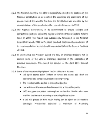 21
3.2.1 The National Assembly was able to successfully amend some sections of the
Nigerian Constitution so as to reflect the yearnings and aspirations of the
people. Indeed, this was the first time the Constitution was amended by the
representatives of the people since the return to democracy in 1999.
3.2.2 The Nigerian Government, in its commitment to ensure credible and
competitive elections, set up the Justice Mohammed Uwais Electoral Reform
Panel in 2008. The Report was subsequently forwarded to the National
Assembly in March, 2010 by President Goodluck Ebele Jonathan and many of
its recommendations accepted and implemented before the General Elections
of 2011.
3.2.3 In March 2011 the President signed into law, an amended Electoral Act to
address some of the various challenges identified in the application of
previous documents. This guided the conduct of the April 2011 General
Elections.
3.2.4 Some of the important highlights of the 2011 Electoral Act are:
 the open secret ballot system in which the ballot box must be
positioned at a conspicuous location during voting;
 The results must be posted in the polling booths;
 that votes must be counted and announced at the polling units;
 INEC was given the power to de-register parties that failed to win a seat
in either the National Assembly or state legislative bodies.
 a cap was placed on how much money can be spent on an election
campaign: Presidential aspirants- a maximum of N1billion;
 