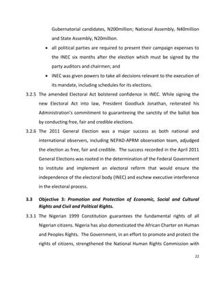 22
Gubernatorial candidates, N200million; National Assembly, N40million
and State Assembly, N20million.
 all political parties are required to present their campaign expenses to
the INEC six months after the election which must be signed by the
party auditors and chairmen; and
 INEC was given powers to take all decisions relevant to the execution of
its mandate, including schedules for its elections.
3.2.5 The amended Electoral Act bolstered confidence in INEC. While signing the
new Electoral Act into law, President Goodluck Jonathan, reiterated his
Administration’s commitment to guaranteeing the sanctity of the ballot box
by conducting free, fair and credible elections.
3.2.6 The 2011 General Election was a major success as both national and
international observers, including NEPAD-APRM observation team, adjudged
the election as free, fair and credible. The success recorded in the April 2011
General Elections was rooted in the determination of the Federal Government
to institute and implement an electoral reform that would ensure the
independence of the electoral body (INEC) and eschew executive interference
in the electoral process.
3.3 Objective 3: Promotion and Protection of Economic, Social and Cultural
Rights and Civil and Political Rights.
3.3.1 The Nigerian 1999 Constitution guarantees the fundamental rights of all
Nigerian citizens. Nigeria has also domesticated the African Charter on Human
and Peoples Rights. The Government, in an effort to promote and protect the
rights of citizens, strengthened the National Human Rights Commission with
 