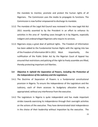 23
the mandate to monitor, promote and protect the human rights of all
Nigerians. The Commission uses the media to propagate its functions. The
Commission is now further empowered to discharge its mandate.
3.3.2 The mandate of the Legal Aid Council was reviewed in the new Legal Aid Act
2011 recently assented to by the President in an effort to enhance its
activities in the area of handling cases brought to it by litigants, especially
indigent and underprivileged Nigerians who require its services.
3.3.3 Nigerians enjoy a great deal of political rights. The Freedom of Information
has been added to the Fundamental Human Rights with the signing into law
of the Freedom of Information Bill in 2011. Most importantly, the
nullification of the Public Order Act by the Nigerian Court of Appeal has
ensured that restrictions and policing of the right to freely assemble are lifted,
thereby protecting important civil liberties.
3.4 Objective 4: Uphold the Separation of Powers, including the Protection of
the Independence of the Judiciary and the Legislature.
3.4.1 The Doctrine of Separation of Powers is a fundamental constitutional
provision in Nigeria. To ensure the independence of the Legislature and the
Judiciary, each of them accesses its budgetary allocation directly as
appropriated, without any interference from the executive.
3.4.2 The Legislature in Nigeria is quite independent and has made important
strides towards exercising its independence through their oversight activities
on the actions of the executive. They have demonstrated total independence
in the choice of their leadership without imposition by the executive. The
 