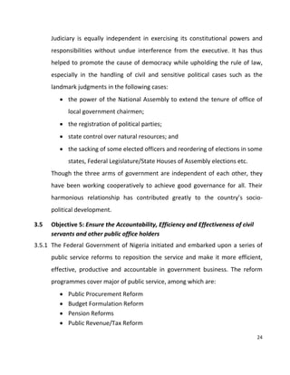 24
Judiciary is equally independent in exercising its constitutional powers and
responsibilities without undue interference from the executive. It has thus
helped to promote the cause of democracy while upholding the rule of law,
especially in the handling of civil and sensitive political cases such as the
landmark judgments in the following cases:
 the power of the National Assembly to extend the tenure of office of
local government chairmen;
 the registration of political parties;
 state control over natural resources; and
 the sacking of some elected officers and reordering of elections in some
states, Federal Legislature/State Houses of Assembly elections etc.
Though the three arms of government are independent of each other, they
have been working cooperatively to achieve good governance for all. Their
harmonious relationship has contributed greatly to the country’s socio-
political development.
3.5 Objective 5: Ensure the Accountability, Efficiency and Effectiveness of civil
servants and other public office holders
3.5.1 The Federal Government of Nigeria initiated and embarked upon a series of
public service reforms to reposition the service and make it more efficient,
effective, productive and accountable in government business. The reform
programmes cover major of public service, among which are:
 Public Procurement Reform
 Budget Formulation Reform
 Pension Reforms
 Public Revenue/Tax Reform
 