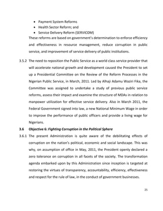 25
 Payment System Reforms
 Health Sector Reform; and
 Service Delivery Reform (SERVICOM)
These reforms are based on government’s determination to enforce efficiency
and effectiveness in resource management, reduce corruption in public
service, and improvement of service delivery of public institutions.
3.5.2 The need to reposition the Public Service as a world class service provider that
will accelerate national growth and development caused the President to set
up a Presidential Committee on the Review of the Reform Processes in the
Nigerian Public Service, in March, 2011. Led by Alhaji Adamu Waziri Fika, the
Committee was assigned to undertake a study of previous public service
reforms, assess their impact and examine the structure of MDAs in relation to
manpower utilization for effective service delivery. Also in March 2011, the
Federal Government signed into law, a new National Minimum Wage in order
to improve the performance of public officers and provide a living wage for
Nigerians.
3.6 Objective 6: Fighting Corruption in the Political Sphere
3.6.1 The present Administration is quite aware of the debilitating effects of
corruption on the nation’s political, economic and social landscape. This was
why, on assumption of office in May, 2011, the President openly declared a
zero tolerance on corruption in all facets of the society. The transformation
agenda embarked upon by this Administration since inception is targeted at
restoring the virtues of transparency, accountability, efficiency, effectiveness
and respect for the rule of law, in the conduct of government businesses.
 