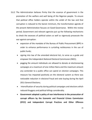 26
3.6.2 The Administration believes firmly that the essence of government is the
promotion of the welfare and well being of the Nigerian people. To ensure
that political office holders operate within the ambit of the law and that
corruption is reduced to the barest minimum, the transformation agenda of
the present Administration focuses on Good Governance. Within the review
period, Government and relevant agencies put up the following mechanisms
to check the excesses of political actors as well as vigorously prosecute the
war against corruption:
 expansion of the mandate of the Bureau of Public Procurement (BPP) in
order to enhance performance in curtailing recklessness in the use of
public funds;
 signing into law of the amended electoral Act, to serve as a guide and
empower the Independent National Electoral Commission (INEC);
 pegging the amount individuals are allowed to donate at electioneering
campaigns at a maximum of one million Naira and the maximum amount
any contender to a public office can spend on election campaigns. This
measure has impacted positively on the electoral system as there was
noticeable reduction in electoral fraud and vote buying during the April
2011 General Elections;
 Intensification of security during political campaigns and elections which
reduced thuggery and political killings considerably.
 Government adopted a policy of non interference in the prosecution of
corrupt officers by the Economic and Financial Crimes Commission
(EFCC) and Independent Corrupt Practices and Other Offences
 