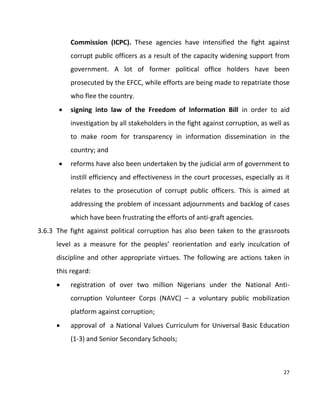 27
Commission (ICPC). These agencies have intensified the fight against
corrupt public officers as a result of the capacity widening support from
government. A lot of former political office holders have been
prosecuted by the EFCC, while efforts are being made to repatriate those
who flee the country.
 signing into law of the Freedom of Information Bill in order to aid
investigation by all stakeholders in the fight against corruption, as well as
to make room for transparency in information dissemination in the
country; and
 reforms have also been undertaken by the judicial arm of government to
instill efficiency and effectiveness in the court processes, especially as it
relates to the prosecution of corrupt public officers. This is aimed at
addressing the problem of incessant adjournments and backlog of cases
which have been frustrating the efforts of anti-graft agencies.
3.6.3 The fight against political corruption has also been taken to the grassroots
level as a measure for the peoples’ reorientation and early inculcation of
discipline and other appropriate virtues. The following are actions taken in
this regard:
 registration of over two million Nigerians under the National Anti-
corruption Volunteer Corps (NAVC) – a voluntary public mobilization
platform against corruption;
 approval of a National Values Curriculum for Universal Basic Education
(1-3) and Senior Secondary Schools;
 