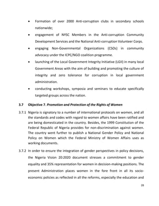 28
 Formation of over 2000 Anti-corruption clubs in secondary schools
nationwide;
 engagement of NYSC Members in the Anti-corruption Community
Development Services and the National Anti-corruption Volunteer Corps.
 engaging Non-Governmental Organizations (CSOs) in community
advocacy under the ICPC/NGO coalition programme.
 launching of the Local Government Integrity Initiative (LGII) in many local
Government Areas with the aim of building and promoting the culture of
integrity and zero tolerance for corruption in local government
administration.
 conducting workshops, symposia and seminars to educate specifically
targeted groups across the nation.
3.7 Objective 7. Promotion and Protection of the Rights of Women
3.7.1 Nigeria is signatory to a number of international protocols on women, and all
the standards and codes with regard to women affairs have been ratified and
are being domesticated in the country. Besides, the 1999 Constitution of the
Federal Republic of Nigeria provides for non-discrimination against women.
The country went further to publish a National Gender Policy and National
Policy on Women which the Federal Ministry of Women Affairs uses as
working documents.
3.7.2 In order to ensure the integration of gender perspectives in policy decisions,
the Nigeria Vision 20:2020 document stresses a commitment to gender
equality and 35% representation for women in decision-making positions. The
present Administration places women in the fore front in all its socio-
economic policies as reflected in all the reforms, especially the education and
 
