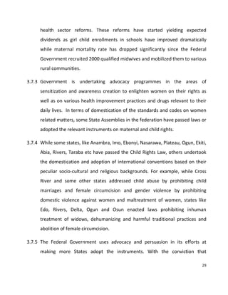 29
health sector reforms. These reforms have started yielding expected
dividends as girl child enrollments in schools have improved dramatically
while maternal mortality rate has dropped significantly since the Federal
Government recruited 2000 qualified midwives and mobilized them to various
rural communities.
3.7.3 Government is undertaking advocacy programmes in the areas of
sensitization and awareness creation to enlighten women on their rights as
well as on various health improvement practices and drugs relevant to their
daily lives. In terms of domestication of the standards and codes on women
related matters, some State Assemblies in the federation have passed laws or
adopted the relevant instruments on maternal and child rights.
3.7.4 While some states, like Anambra, Imo, Ebonyi, Nasarawa, Plateau, Ogun, Ekiti,
Abia, Rivers, Taraba etc have passed the Child Rights Law, others undertook
the domestication and adoption of international conventions based on their
peculiar socio-cultural and religious backgrounds. For example, while Cross
River and some other states addressed child abuse by prohibiting child
marriages and female circumcision and gender violence by prohibiting
domestic violence against women and maltreatment of women, states like
Edo, Rivers, Delta, Ogun and Osun enacted laws prohibiting inhuman
treatment of widows, dehumanizing and harmful traditional practices and
abolition of female circumcision.
3.7.5 The Federal Government uses advocacy and persuasion in its efforts at
making more States adopt the instruments. With the conviction that
 