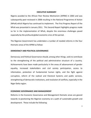 3
EXECUTIVE SUMMARY
Nigeria acceded to the African Peer Review Mechanism (APRM) in 2003 and was
subsequently peer-reviewed in 2008 resulting in the National Programme of Action
(NPoA) which Nigeria has continued to implement. The First Progress Report of the
NPoA was presented in January 2011. This Second Report highlights progress made
so far in the implementation of NPoA, despite the enormous challenges posed
especially by the profound global economic crisis of the period.
The Nigerian Government has undertaken a number of needed reforms in the four
thematic areas of the APRM as follow:
DEMOCRACY AND POLITICAL GOVERNANCE
Democracy and Political Governance should, among other things, seek to contribute
to the strengthening of the political and administrative structure of a country.
Achievements have been made particularly in the areas of advancement of gender
equality, increased stakeholders and civil society participation, access to
information, protection of fundamental human rights, and the fight against
corruption, reform of the Judicial and Electoral Systems and public services,
strengthening of democratic institutions, and resolution of conflicts, especially in the
Niger Delta region.
ECONOMIC GOVERNANCE AND MANAGEMENT
Reforms in the Economic Governance and Management thematic areas are geared
towards re-positioning the Nigerian economy on a path of sustainable growth and
development. These include the following:
 