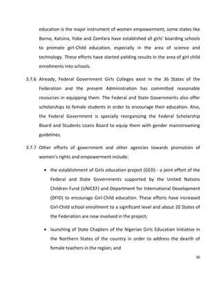 30
education is the major instrument of women empowerment, some states like
Borno, Katsina, Yobe and Zamfara have established all girls’ boarding schools
to promote girl-Child education, especially in the area of science and
technology. These efforts have started yielding results in the area of girl child
enrollments into schools.
3.7.6 Already, Federal Government Girls Colleges exist in the 36 States of the
Federation and the present Administration has committed reasonable
resources in equipping them. The Federal and State Governments also offer
scholarships to female students in order to encourage their education. Also,
the Federal Government is specially reorganizing the Federal Scholarship
Board and Students Loans Board to equip them with gender mainstreaming
guidelines.
3.7.7 Other efforts of government and other agencies towards promotion of
women’s rights and empowerment include:
 the establishment of Girls education project (GED) - a joint effort of the
Federal and State Governments supported by the United Nations
Children Fund (UNICEF) and Department for International Development
(DFID) to encourage Girl-Child education. These efforts have increased
Girl-Child school enrollment to a significant level and about 20 States of
the Federation are now involved in the project;
 launching of State Chapters of the Nigerian Girls Education Initiative in
the Northern States of the country in order to address the dearth of
female teachers in the region; and
 