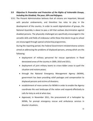 32
3.9 Objective 9: Promotion and Protection of the Rights of Vulnerable Groups,
including the Disabled, The poor, IDPs and Refugees.
3.9.1 The Present Administration believes that all citizens are important, blessed
with peculiar endowments, and therefore has roles to play in the
development of the country. In order to avoid stigmatization of groups, the
National Assembly is about to pass a bill that outlaws discrimination against
disabled persons. The physically challenged are specifically encouraged in the
versatile skills and fields of endeavour while those that desire to go to school
are encouraged through special scholarship programmes.
During the reporting period, the Federal Government initiated diverse actions
aimed at addressing the problems of displaced persons, among which are the
following:
 deployment of military personnel for rescue operations in flood
devastated areas of the country in 2009, 2010 and 2011;
 deployment of joint military teams to crises-ridden areas to quell the
situation and restore peace;
 through the National Emergency Management Agency (NEMA),
government has been providing relief packages and compensation to
displaced persons and victims of disasters;
 establishment of more centers for NEMA in order to enable the Agency
coordinate the vast landscape of the nation and respond effectively to
calls for duty as and at when due;
 Approved, in November 2011, the procurement of a helicopter by
NEMA, for prompt emergency rescue and ambulance services in
disaster situations.
 