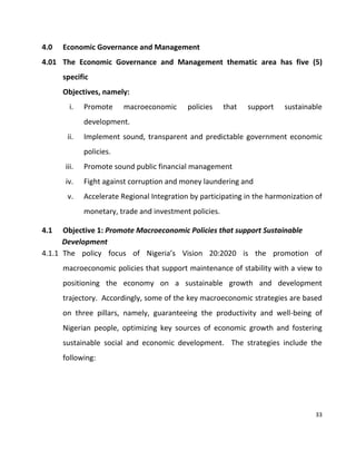 33
4.0 Economic Governance and Management
4.01 The Economic Governance and Management thematic area has five (5)
specific
Objectives, namely:
i. Promote macroeconomic policies that support sustainable
development.
ii. Implement sound, transparent and predictable government economic
policies.
iii. Promote sound public financial management
iv. Fight against corruption and money laundering and
v. Accelerate Regional Integration by participating in the harmonization of
monetary, trade and investment policies.
4.1 Objective 1: Promote Macroeconomic Policies that support Sustainable
Development
4.1.1 The policy focus of Nigeria’s Vision 20:2020 is the promotion of
macroeconomic policies that support maintenance of stability with a view to
positioning the economy on a sustainable growth and development
trajectory. Accordingly, some of the key macroeconomic strategies are based
on three pillars, namely, guaranteeing the productivity and well-being of
Nigerian people, optimizing key sources of economic growth and fostering
sustainable social and economic development. The strategies include the
following:
 