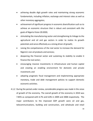 34
 achieving double digit growth rates and maintaining strong economic
fundamentals, including inflation, exchange and interest rates as well as
other monetary aggregates;
 achievement of significant progress in economic diversification such as to
achieve an economic structure that is robust and consistent with the
goals of Nigeria Vision 20:2020;
 stimulating the manufacturing sector and strengthening its linkage to the
agricultural and oil and gas sectors in order to realize its growth
potentials and serve effectively as a strong driver of growth;
 raising the competiveness of the real sector to increase the demand for
Nigeria’s non-oil products and services;
 deepening the financial sector and sustaining its stability to enable it
finance the real sector;
 encouraging massive investments in infrastructure and human capital
and creating an enabling environment for domestic and private
investment; and
 adopting pragmatic fiscal management and implementing appropriate
monetary, trade and debt management policies to support domestic
economic activities.
4.1.2 During the period under review, considerable progress was made in the areas
of growth of the economy. The overall growth of the economy in 2010 was
7.85% as compared with 6.7% and 6.0% in 2009 and 2008 respectively. The
major contributors to the improved GDP growth were oil and gas,
telecommunications, building and construction, and wholesale and retail
 