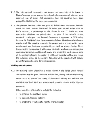 37
4.1.5 The international community has shown enormous interest to invest in
Nigeria’s power sector as over three hundred expressions of interests were
received; out of these, 212 companies from 38 countries have been
prequalified to bid for the successor companies.
4.1.6 The present Administration also paid 57 billion Naira monetized benefits
which had been denied PHCN staff for seven years as well as set aside for
PHCN workers, a percentage of the shares in the 17 PHCN successor
companies scheduled for privatization. In spite of the nation’s current
economic challenges, the Federal Government approved a 50% salary
increase for PHCN staff, and the conversion of about 11,000 casual workers to
regular staff. The ongoing reform in the power sector is expected to create
employment and business opportunities as well as attract Foreign Direct
Investment in the country. It will enable electricity workers earn competitive
wages and generous conditions of service and attract the most modern state
of the art technology in the sector. It will boost capacity building and revive
the industrial sector as the nation’s factories will be supplied with regular
power for production and domestic purposes.
Banking Sector Reforms
4.1.7 The banking sector underwent a major reform in the period under review.
The reform was designed to ensure a diversified, strong and reliable banking
sector so as to ensure the safety of depositors’ money and enhance the
confidence of both local and international business players in the Nigerian
economy.
Other objectives of the reform include the following:
 to enhance the quality of banks;
 to establish financial stability;
 to enable the evolution of a healthy financial sector;
 