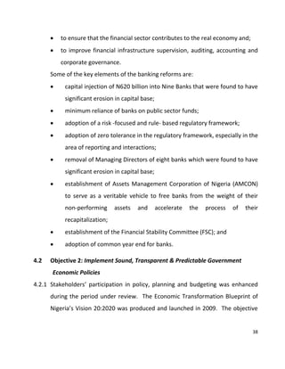 38
 to ensure that the financial sector contributes to the real economy and;
 to improve financial infrastructure supervision, auditing, accounting and
corporate governance.
Some of the key elements of the banking reforms are:
 capital injection of N620 billion into Nine Banks that were found to have
significant erosion in capital base;
 minimum reliance of banks on public sector funds;
 adoption of a risk -focused and rule- based regulatory framework;
 adoption of zero tolerance in the regulatory framework, especially in the
area of reporting and interactions;
 removal of Managing Directors of eight banks which were found to have
significant erosion in capital base;
 establishment of Assets Management Corporation of Nigeria (AMCON)
to serve as a veritable vehicle to free banks from the weight of their
non-performing assets and accelerate the process of their
recapitalization;
 establishment of the Financial Stability Committee (FSC); and
 adoption of common year end for banks.
4.2 Objective 2: Implement Sound, Transparent & Predictable Government
Economic Policies
4.2.1 Stakeholders’ participation in policy, planning and budgeting was enhanced
during the period under review. The Economic Transformation Blueprint of
Nigeria’s Vision 20:2020 was produced and launched in 2009. The objective
 