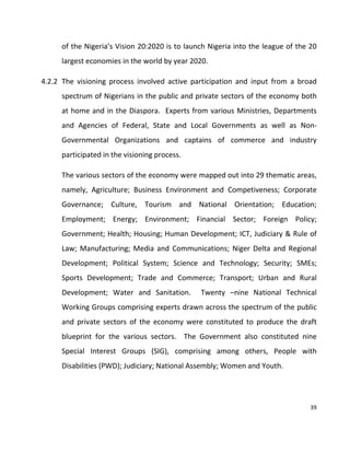 39
of the Nigeria’s Vision 20:2020 is to launch Nigeria into the league of the 20
largest economies in the world by year 2020.
4.2.2 The visioning process involved active participation and input from a broad
spectrum of Nigerians in the public and private sectors of the economy both
at home and in the Diaspora. Experts from various Ministries, Departments
and Agencies of Federal, State and Local Governments as well as Non-
Governmental Organizations and captains of commerce and industry
participated in the visioning process.
The various sectors of the economy were mapped out into 29 thematic areas,
namely, Agriculture; Business Environment and Competiveness; Corporate
Governance; Culture, Tourism and National Orientation; Education;
Employment; Energy; Environment; Financial Sector; Foreign Policy;
Government; Health; Housing; Human Development; ICT, Judiciary & Rule of
Law; Manufacturing; Media and Communications; Niger Delta and Regional
Development; Political System; Science and Technology; Security; SMEs;
Sports Development; Trade and Commerce; Transport; Urban and Rural
Development; Water and Sanitation. Twenty –nine National Technical
Working Groups comprising experts drawn across the spectrum of the public
and private sectors of the economy were constituted to produce the draft
blueprint for the various sectors. The Government also constituted nine
Special Interest Groups (SIG), comprising among others, People with
Disabilities (PWD); Judiciary; National Assembly; Women and Youth.
 