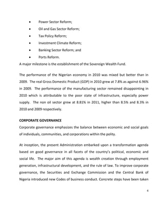 4
 Power Sector Reform;
 Oil and Gas Sector Reform;
 Tax Policy Reform;
 Investment Climate Reform;
 Banking Sector Reform; and
 Ports Reform.
A major milestone is the establishment of the Sovereign Wealth Fund.
The performance of the Nigerian economy in 2010 was mixed but better than in
2009. The real Gross Domestic Product (GDP) in 2010 grew at 7.8% as against 6.96%
in 2009. The performance of the manufacturing sector remained disappointing in
2010 which is attributable to the poor state of infrastructure, especially power
supply. The non oil sector grew at 8.81% in 2011, higher than 8.5% and 8.3% in
2010 and 2009 respectively.
CORPORATE GOVERNANCE
Corporate governance emphasizes the balance between economic and social goals
of individuals, communities, and corporations within the polity.
At inception, the present Administration embarked upon a transformation agenda
based on good governance in all facets of the country’s political, economic and
social life. The major aim of this agenda is wealth creation through employment
generation, infrastructural development, and the rule of law. To improve corporate
governance, the Securities and Exchange Commission and the Central Bank of
Nigeria introduced new Codes of business conduct. Concrete steps have been taken
 
