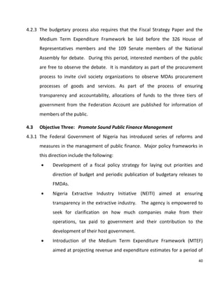 40
4.2.3 The budgetary process also requires that the Fiscal Strategy Paper and the
Medium Term Expenditure Framework be laid before the 326 House of
Representatives members and the 109 Senate members of the National
Assembly for debate. During this period, interested members of the public
are free to observe the debate. It is mandatory as part of the procurement
process to invite civil society organizations to observe MDAs procurement
processes of goods and services. As part of the process of ensuring
transparency and accountability, allocations of funds to the three tiers of
government from the Federation Account are published for information of
members of the public.
4.3 Objective Three: Promote Sound Public Finance Management
4.3.1 The Federal Government of Nigeria has introduced series of reforms and
measures in the management of public finance. Major policy frameworks in
this direction include the following:
 Development of a fiscal policy strategy for laying out priorities and
direction of budget and periodic publication of budgetary releases to
FMDAs.
 Nigeria Extractive Industry Initiative (NEITI) aimed at ensuring
transparency in the extractive industry. The agency is empowered to
seek for clarification on how much companies make from their
operations, tax paid to government and their contribution to the
development of their host government.
 Introduction of the Medium Term Expenditure Framework (MTEF)
aimed at projecting revenue and expenditure estimates for a period of
 