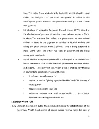 41
time. This policy framework aligns the budget to specific objectives and
makes the budgetary process more transparent. It enhances civil
society participation as well as discipline and efficiency in public finance
management
 Introduction of Integrated Personnel Payroll System (IPPIS) aimed at
the elimination of payment of salaries to nonexistent workers (Ghost
workers) This measure has helped the government to save several
millions of Naira in the payment of salaries to Federal workers and
fishing out ghost workers from its payroll. IPPIS is being extended to
more MDAs while the other two tiers of government are being
encouraged to adopt it.
 Introduction of e-payment system which is the application of electronic
means in financial transactions between government, business entities
and citizens. The objective of this system is that it enables easy tracking
of payments to beneficiaries’ account hence:
 it reduces cases of corruption;
 assists corruption fighting Agencies like EFCC and ICPC in cases of
investigation;
 reduces transactions cost; and
 enhances transparency and accountability in government
business and among public offices etc.
Sovereign Wealth Fund
4.3.2 A major milestone in public finance management is the establishment of the
Sovereign Wealth Fund, aimed at saving excess revenue from the sale of
 