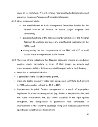 42
crude oil for the future. This will enhance fiscal stability, budget discipline and
growth of the country’s revenues from external sources.
4.3.3 Other measures include:
 the establishment of Cash Management Committee headed by the
Federal Minister of Finance to ensure budget diligence and
compliance;
 oversight functions of the Public Accounts Committee of the National
Assembly to scrutinize and query any unauthorized expenditure in the
FMDAs; and
 strengthening the functions/mandate of the EFCC and ICPC to instill
probity in the management of public finance.
4.3.4 There are strong indications that Nigeria’s economic reforms are producing
positive results particularly in terms of their impact on growth and
macroeconomic stability. Achievements in this regard include the following:
 reduction in the level of inflation.
 a general rise in the rate of economic growth.
 moderate decline in poverty index from 65.6 percent in 1996 to 53.4 percent
in 2004 and projected to less than 36. 6 in 2009;
 improvement in public finance management as a result of appropriate
legislation, fiscal and monetary policies (e.g. the Fiscal Responsibility Act, and
the Public Procurement Act, etc). Some successes in the fight against
corruption, and transparency in governance have contributed to
improvement in the country’s sovereign rating and increased government
spending on infrastructural development.
 