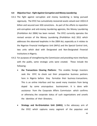 44
4.4 Objective Four: Fight Against Corruption and Money Laundering
4.4.1 The fight against corruption and money laundering is being pursued
vigorously. The EFCC has cumulatively recovered assets valued over US$11.0
billion and secured over 650 convictions. As part of the efforts to reposition
anti-corruption and anti-money laundering agencies, the Money Laundering
(Prohibition Act 2004) has been revised. The EFCC currently operates the
revised version of the Money Laundering (Prohibition Act) 2011 which
addresses the observed loopholes in the 2004 Act, especially as it relates to
the Nigerian Financial Intelligence Unit (NIFU) and the Special Control Unit,
two units which deal with Designated and Non-Designated Financial
Institutions in Nigeria.
4.4.2 For purposes of strengthening the Commission and providing more interfaces
with the public, some strategic units were created. These include the
following:
 the Transactions Clearing Platform: This enables foreign investors
seek the EFFC to check out their prospective business partners
here in Nigeria before they formalize their business transactions.
This is an online interface and has saved many investors from being
duped by some unscrupulous businessmen. It is done with
assistance from the Corporate Affairs Commission which confirms
or otherwise, the corporate status of such organizations and unveils
the identities of their Directors;
 Strategy and Re-Orientation Unit (SARU), is the advocacy arm of
the EFCC which captures every segment of the populace and
 