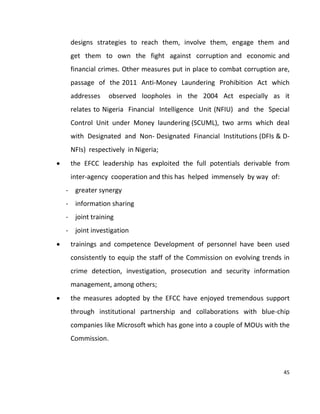 45
designs strategies to reach them, involve them, engage them and
get them to own the fight against corruption and economic and
financial crimes. Other measures put in place to combat corruption are,
passage of the 2011 Anti-Money Laundering Prohibition Act which
addresses observed loopholes in the 2004 Act especially as it
relates to Nigeria Financial Intelligence Unit (NFIU) and the Special
Control Unit under Money laundering (SCUML), two arms which deal
with Designated and Non- Designated Financial Institutions (DFIs & D-
NFIs) respectively in Nigeria;
 the EFCC leadership has exploited the full potentials derivable from
inter-agency cooperation and this has helped immensely by way of:
- greater synergy
- information sharing
- joint training
- joint investigation
 trainings and competence Development of personnel have been used
consistently to equip the staff of the Commission on evolving trends in
crime detection, investigation, prosecution and security information
management, among others;
 the measures adopted by the EFCC have enjoyed tremendous support
through institutional partnership and collaborations with blue-chip
companies like Microsoft which has gone into a couple of MOUs with the
Commission.
 