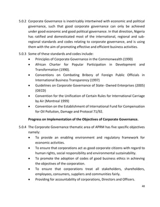 48
5.0.2 Corporate Governance is inextricably intertwined with economic and political
governance, such that good corporate governance can only be achieved
under good economic and good political governance. In that direction, Nigeria
has ratified and domesticated most of the international, regional and sub-
regional standards and codes relating to corporate governance, and is using
them with the aim of promoting effective and efficient business activities.
5.0.3 Some of these standards and codes include:
 Principles of Corporate Governance in the Commonwealth (1990)
 African Charter for Popular Participation in Development and
Transformation (1990).
 Conventions on Combating Bribery of Foreign Public Officials in
International Business Transparency (1997)
 Guidelines on Corporate Governance of State- Owned Enterprises (2005)
(OECD)
 Convention for the Unification of Certain Rules for International Carriage
by Air (Montreal 1999)
 Convention on the Establishment of International Fund for Compensation
for Oil Pollution, Damage and Protocol 71/92.
Progress on Implementation of the Objectives of Corporate Governance.
5.0.4 The Corporate Governance thematic area of APRM has five specific objectives
namely:
 To provide an enabling environment and regulatory framework for
economic activities.
 To ensure that corporations act as good corporate citizens with regard to
human rights, social responsibility and environmental sustainability.
 To promote the adoption of codes of good business ethics in achieving
the objectives of the corporation.
 To ensure that corporations treat all stakeholders, shareholders,
employees, consumers, suppliers and communities fairly.
 Providing for accountability of corporations, Directors and Officers.
 