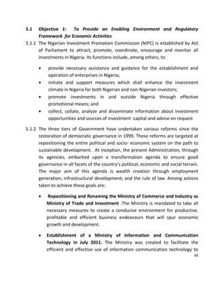 49
5.1 Objective 1: To Provide an Enabling Environment and Regulatory
Framework for Economic Activities
5.1.1 The Nigerian Investment Promotion Commission (NIPC) is established by Act
of Parliament to attract, promote, coordinate, encourage and monitor all
investments in Nigeria. Its functions include, among others, to:
 provide necessary assistance and guidance for the establishment and
operation of enterprises in Nigeria;
 initiate and support measures which shall enhance the investment
climate in Nigeria for both Nigerian and non-Nigerian investors;
 promote investments in and outside Nigeria through effective
promotional means; and
 collect, collate, analyze and disseminate information about investment
opportunities and sources of investment capital and advise on request
5.1.2 The three tiers of Government have undertaken various reforms since the
restoration of democratic governance in 1999. These reforms are targeted at
repositioning the entire political and socio- economic system on the path to
sustainable development. At inception, the present Administration, through
its agencies, embarked upon a transformation agenda to ensure good
governance in all facets of the country’s political, economic and social terrain.
The major aim of this agenda is wealth creation through employment
generation; infrastructural development; and the rule of law. Among actions
taken to achieve these goals are:
 Repositioning and Renaming the Ministry of Commerce and Industry as
Ministry of Trade and Investment .The Ministry is mandated to take all
necessary measures to create a conducive environment for productive,
profitable and efficient business endeavours that will spur economic
growth and development.
 Establishment of a Ministry of Information and Communication
Technology in July 2011. The Ministry was created to facilitate the
efficient and effective use of information communication technology to
 