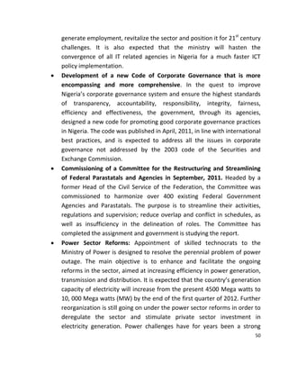 50
generate employment, revitalize the sector and position it for 21st
century
challenges. It is also expected that the ministry will hasten the
convergence of all IT related agencies in Nigeria for a much faster ICT
policy implementation.
 Development of a new Code of Corporate Governance that is more
encompassing and more comprehensive. In the quest to improve
Nigeria’s corporate governance system and ensure the highest standards
of transparency, accountability, responsibility, integrity, fairness,
efficiency and effectiveness, the government, through its agencies,
designed a new code for promoting good corporate governance practices
in Nigeria. The code was published in April, 2011, in line with international
best practices, and is expected to address all the issues in corporate
governance not addressed by the 2003 code of the Securities and
Exchange Commission.
 Commissioning of a Committee for the Restructuring and Streamlining
of Federal Parastatals and Agencies in September, 2011. Headed by a
former Head of the Civil Service of the Federation, the Committee was
commissioned to harmonize over 400 existing Federal Government
Agencies and Parastatals. The purpose is to streamline their activities,
regulations and supervision; reduce overlap and conflict in schedules, as
well as insufficiency in the delineation of roles. The Committee has
completed the assignment and government is studying the report.
 Power Sector Reforms: Appointment of skilled technocrats to the
Ministry of Power is designed to resolve the perennial problem of power
outage. The main objective is to enhance and facilitate the ongoing
reforms in the sector, aimed at increasing efficiency in power generation,
transmission and distribution. It is expected that the country’s generation
capacity of electricity will increase from the present 4500 Mega watts to
10, 000 Mega watts (MW) by the end of the first quarter of 2012. Further
reorganization is still going on under the power sector reforms in order to
deregulate the sector and stimulate private sector investment in
electricity generation. Power challenges have for years been a strong
 