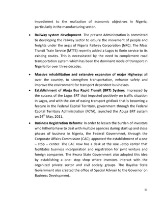 51
impediment to the realization of economic objectives in Nigeria,
particularly in the manufacturing sector.
 Railway system development. The present Administration is committed
to developing the railway sector to ensure the movement of people and
freights under the aegis of Nigeria Railway Corporation (NRC). The Mass
Transit Train Service (MTTS) recently added a Lagos to Ilorin service to its
existing routes. This is necessitated by the need to complement road
transportation system which has been the dominant mode of transport in
Nigeria for over three decades.
 Massive rehabilitation and extensive expansion of major Highways all
over the country, to strengthen transportation, enhance safety and
improve the environment for transport dependent businesses.
 Establishment of Abuja Bus Rapid Transit (BRT) System: Impressed by
the success of the Lagos BRT that impacted positively on traffic situation
in Lagos, and with the aim of easing transport gridlock that is becoming a
feature in the Federal Capital Territory, government through the Federal
Capital Territory Administration (FCTA), launched the Abuja BRT system
on 24th
May, 2011.
 Business Registration Reforms: In order to lessen the burden of investors
who hitherto have to deal with multiple agencies during start up and close
phases of business in Nigeria, the Federal Government, through the
Corporate Affairs Commission (CAC), approved the establishment of a one
– stop – center. The CAC now has a desk at the one –stop center that
facilitates business incorporation and registration for joint venture and
foreign companies. The Kwara State Government also adopted this idea
by establishing a one- stop shop where investors interact with the
organized private sector and civil society groups. The Bayelsa State
Government also created the office of Special Adviser to the Governor on
Business Development.
 