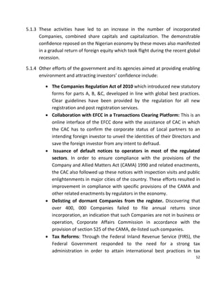 52
5.1.3 These activities have led to an increase in the number of incorporated
Companies, combined share capitals and capitalization. The demonstrable
confidence reposed on the Nigerian economy by these moves also manifested
in a gradual return of foreign equity which took flight during the recent global
recession.
5.1.4 Other efforts of the government and its agencies aimed at providing enabling
environment and attracting investors’ confidence include:
 The Companies Regulation Act of 2010 which introduced new statutory
forms for parts A, B, &C, developed in line with global best practices.
Clear guidelines have been provided by the regulation for all new
registration and post registration services.
 Collaboration with EFCC in a Transactions Clearing Platform: This is an
online interface of the EFCC done with the assistance of CAC in which
the CAC has to confirm the corporate status of Local partners to an
intending foreign investor to unveil the identities of their Directors and
save the foreign investor from any intent to defraud.
 Issuance of default notices to operators in most of the regulated
sectors. In order to ensure compliance with the provisions of the
Company and Allied Matters Act (CAMA) 1990 and related enactments,
the CAC also followed up these notices with inspection visits and public
enlightenments in major cities of the country. These efforts resulted in
improvement in compliance with specific provisions of the CAMA and
other related enactments by regulators in the economy.
 Delisting of dormant Companies from the register. Discovering that
over 400, 000 Companies failed to file annual returns since
incorporation, an indication that such Companies are not in business or
operation, Corporate Affairs Commission in accordance with the
provision of section 525 of the CAMA, de-listed such companies.
 Tax Reforms: Through the Federal Inland Revenue Service (FIRS), the
Federal Government responded to the need for a strong tax
administration in order to attain international best practices in tax
 