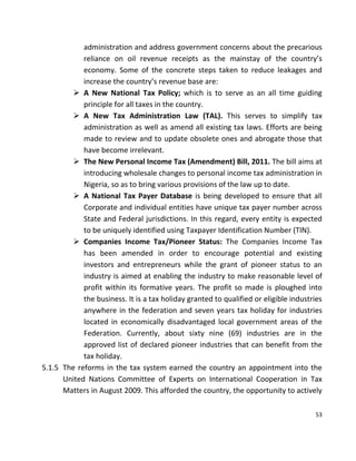 53
administration and address government concerns about the precarious
reliance on oil revenue receipts as the mainstay of the country’s
economy. Some of the concrete steps taken to reduce leakages and
increase the country’s revenue base are:
 A New National Tax Policy; which is to serve as an all time guiding
principle for all taxes in the country.
 A New Tax Administration Law (TAL). This serves to simplify tax
administration as well as amend all existing tax laws. Efforts are being
made to review and to update obsolete ones and abrogate those that
have become irrelevant.
 The New Personal Income Tax (Amendment) Bill, 2011. The bill aims at
introducing wholesale changes to personal income tax administration in
Nigeria, so as to bring various provisions of the law up to date.
 A National Tax Payer Database is being developed to ensure that all
Corporate and individual entities have unique tax payer number across
State and Federal jurisdictions. In this regard, every entity is expected
to be uniquely identified using Taxpayer Identification Number (TIN).
 Companies Income Tax/Pioneer Status: The Companies Income Tax
has been amended in order to encourage potential and existing
investors and entrepreneurs while the grant of pioneer status to an
industry is aimed at enabling the industry to make reasonable level of
profit within its formative years. The profit so made is ploughed into
the business. It is a tax holiday granted to qualified or eligible industries
anywhere in the federation and seven years tax holiday for industries
located in economically disadvantaged local government areas of the
Federation. Currently, about sixty nine (69) industries are in the
approved list of declared pioneer industries that can benefit from the
tax holiday.
5.1.5 The reforms in the tax system earned the country an appointment into the
United Nations Committee of Experts on International Cooperation in Tax
Matters in August 2009. This afforded the country, the opportunity to actively
 