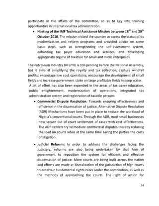 54
participate in the affairs of the committee, so as to key into training
opportunities in international tax administration.
 Hosting of the IMF Technical Assistance Mission between 18th
and 29th
October 2010. The mission visited the country to assess the status of its
modernization and reform programs and provided advice on some
basic steps, such as strengthening the self-assessment system,
enhancing tax payer education and services, and developing
appropriate regime of taxation for small and micro enterprises.
The Petroleum Industry Bill (PIB) is still pending before the National Assembly,
but it aims at simplifying the royalty and tax collection; capture windfall
profits; encourage low cost operations; encourage the development of small
fields and increase government stake on large profitable fields in deep water.
A lot of effort has also been expended in the areas of tax-payer education,
public enlightenment, modernization of operations, integrated tax
administration system and registration of taxable persons.
 Commercial Dispute Resolution: Towards ensuring effectiveness and
efficiency in the dispensation of justice, Alternative Dispute Resolution
(ADR) Mechanisms have been put in place to reduce the workload of
Nigeria’s conventional courts. Through the ADR, most small businesses
now secure out of court settlement of cases with cost effectiveness.
The ADR centers try to mediate commercial disputes thereby reducing
the load on courts while at the same time saving the parties the costs
of litigation.
 Judicial Reforms: In order to address the challenges facing the
Judiciary, reforms are also being undertaken by that Arm of
government to reposition the system for efficient and effective
dispensation of justice. More courts are being built across the nation
and efforts are made at liberalization of the jurisdiction of high courts
to entertain fundamental rights cases under the constitution, as well as
the methods of approaching the courts. The right of action for
 
