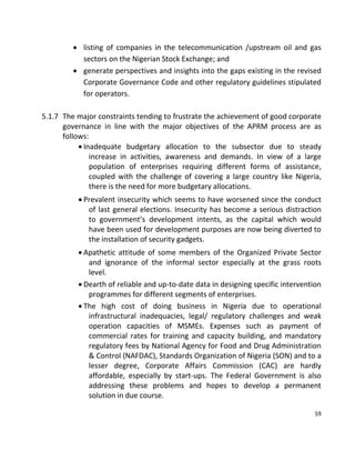 59
 listing of companies in the telecommunication /upstream oil and gas
sectors on the Nigerian Stock Exchange; and
 generate perspectives and insights into the gaps existing in the revised
Corporate Governance Code and other regulatory guidelines stipulated
for operators.
5.1.7 The major constraints tending to frustrate the achievement of good corporate
governance in line with the major objectives of the APRM process are as
follows:
 Inadequate budgetary allocation to the subsector due to steady
increase in activities, awareness and demands. In view of a large
population of enterprises requiring different forms of assistance,
coupled with the challenge of covering a large country like Nigeria,
there is the need for more budgetary allocations.
 Prevalent insecurity which seems to have worsened since the conduct
of last general elections. Insecurity has become a serious distraction
to government’s development intents, as the capital which would
have been used for development purposes are now being diverted to
the installation of security gadgets.
 Apathetic attitude of some members of the Organized Private Sector
and ignorance of the informal sector especially at the grass roots
level.
 Dearth of reliable and up-to-date data in designing specific intervention
programmes for different segments of enterprises.
 The high cost of doing business in Nigeria due to operational
infrastructural inadequacies, legal/ regulatory challenges and weak
operation capacities of MSMEs. Expenses such as payment of
commercial rates for training and capacity building, and mandatory
regulatory fees by National Agency for Food and Drug Administration
& Control (NAFDAC), Standards Organization of Nigeria (SON) and to a
lesser degree, Corporate Affairs Commission (CAC) are hardly
affordable, especially by start-ups. The Federal Government is also
addressing these problems and hopes to develop a permanent
solution in due course.
 