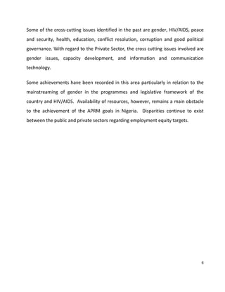 6
Some of the cross-cutting issues identified in the past are gender, HIV/AIDS, peace
and security, health, education, conflict resolution, corruption and good political
governance. With regard to the Private Sector, the cross cutting issues involved are
gender issues, capacity development, and information and communication
technology.
Some achievements have been recorded in this area particularly in relation to the
mainstreaming of gender in the programmes and legislative framework of the
country and HIV/AIDS. Availability of resources, however, remains a main obstacle
to the achievement of the APRM goals in Nigeria. Disparities continue to exist
between the public and private sectors regarding employment equity targets.
 
