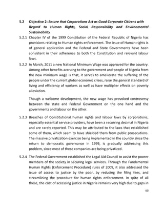 60
5.2 Objective 2: Ensure that Corporations Act as Good Corporate Citizens with
Regard to Human Rights, Social Responsibility and Environmental
Sustainability
5.2.1 Chapter IV of the 1999 Constitution of the Federal Republic of Nigeria has
provisions relating to Human rights enforcement. The issue of Human rights is
of general application and the Federal and State Governments have been
consistent in their adherence to both the Constitution and relevant labour
laws.
5.2.2 In March, 2011 a new National Minimum Wage was approved for the country.
Among other benefits accruing to the government and people of Nigeria from
the new minimum wage is that, it serves to ameliorate the suffering of the
people under the current global economic crises, raise the general standard of
living and efficiency of workers as well as have multiplier effects on poverty
alleviation.
Though a welcome development, the new wage has provoked controversy
between the state and Federal Government on the one hand and the
governments and labour on the other.
5.2.3 Breaches of Constitutional human rights and labour laws by corporations,
especially essential service providers, have been a recurring decimal in Nigeria
and are rarely reported. This may be attributed to the laws that established
some of them, which seem to have shielded them from public prosecutions.
The massive privatization exercise being implemented in the country since the
return to democratic governance in 1999, is gradually addressing this
problem, since most of these companies are being privatized.
5.2.4 The Federal Government established the Legal Aid Council to assist the poorer
members of the society in securing legal services. Through the Fundamental
Human Rights (Enforcement Procedure) rules of 2009, it also addressed the
issue of access to justice by the poor, by reducing the filing fees, and
streamlining the procedure for human rights enforcement. In spite of all
these, the cost of accessing justice in Nigeria remains very high due to gaps in
 