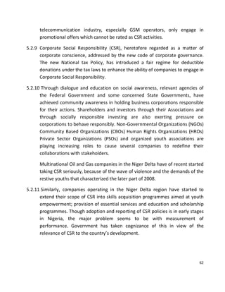62
telecommunication industry, especially GSM operators, only engage in
promotional offers which cannot be rated as CSR activities.
5.2.9 Corporate Social Responsibility (CSR), heretofore regarded as a matter of
corporate conscience, addressed by the new code of corporate governance.
The new National tax Policy, has introduced a fair regime for deductible
donations under the tax laws to enhance the ability of companies to engage in
Corporate Social Responsibility.
5.2.10 Through dialogue and education on social awareness, relevant agencies of
the Federal Government and some concerned State Governments, have
achieved community awareness in holding business corporations responsible
for their actions. Shareholders and investors through their Associations and
through socially responsible investing are also exerting pressure on
corporations to behave responsibly. Non-Governmental Organizations (NGOs)
Community Based Organizations (CBOs) Human Rights Organizations (HROs)
Private Sector Organizations (PSOs) and organized youth associations are
playing increasing roles to cause several companies to redefine their
collaborations with stakeholders.
Multinational Oil and Gas companies in the Niger Delta have of recent started
taking CSR seriously, because of the wave of violence and the demands of the
restive youths that characterized the later part of 2008.
5.2.11 Similarly, companies operating in the Niger Delta region have started to
extend their scope of CSR into skills acquisition programmes aimed at youth
empowerment; provision of essential services and education and scholarship
programmes. Though adoption and reporting of CSR policies is in early stages
in Nigeria, the major problem seems to be with measurement of
performance. Government has taken cognizance of this in view of the
relevance of CSR to the country’s development.
 