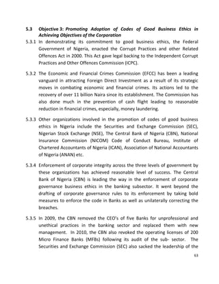 63
5.3 Objective 3: Promoting Adoption of Codes of Good Business Ethics in
Achieving Objectives of the Corporation
5.3.1 In demonstrating its commitment to good business ethics, the Federal
Government of Nigeria, enacted the Corrupt Practices and other Related
Offences Act in 2000. This Act gave legal backing to the Independent Corrupt
Practices and Other Offences Commission (ICPC).
5.3.2 The Economic and Financial Crimes Commission (EFCC) has been a leading
vanguard in attracting Foreign Direct Investment as a result of its strategic
moves in combating economic and financial crimes. Its actions led to the
recovery of over 11 billion Naira since its establishment. The Commission has
also done much in the prevention of cash flight leading to reasonable
reduction in financial crimes, especially, money laundering.
5.3.3 Other organizations involved in the promotion of codes of good business
ethics in Nigeria include the Securities and Exchange Commission (SEC),
Nigerian Stock Exchange (NSE), The Central Bank of Nigeria (CBN), National
Insurance Commission (NICOM) Code of Conduct Bureau, Institute of
Chartered Accountants of Nigeria (ICAN), Association of National Accountants
of Nigeria (ANAN) etc.
5.3.4 Enforcement of corporate integrity across the three levels of government by
these organizations has achieved reasonable level of success. The Central
Bank of Nigeria (CBN) is leading the way in the enforcement of corporate
governance business ethics in the banking subsector. It went beyond the
drafting of corporate governance rules to its enforcement by taking bold
measures to enforce the code in Banks as well as unilaterally correcting the
breaches.
5.3.5 In 2009, the CBN removed the CEO’s of five Banks for unprofessional and
unethical practices in the banking sector and replaced them with new
management. In 2010, the CBN also revoked the operating licenses of 200
Micro Finance Banks (MFBs) following its audit of the sub- sector. The
Securities and Exchange Commission (SEC) also sacked the leadership of the
 